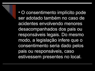 O consentimento implícito pode ser adotado também no caso de acidentes envolvendo menores desacompanhados dos pais ou responsáveis legais. Do mesmo modo, a legislação infere que o consentimento seria dado pelos pais ou responsáveis, caso estivessem presentes no local.  