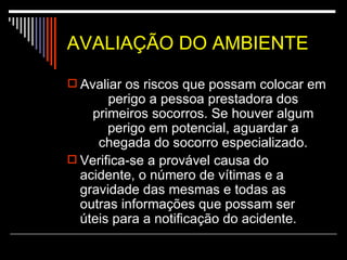 AVALIAÇÃO DO AMBIENTE   Avaliar os riscos que possam colocar em perigo a pessoa prestadora dos primeiros socorros. Se houver algum perigo em potencial, aguardar a chegada do socorro especializado. Verifica-se a provável causa do acidente, o número de vítimas e a gravidade das mesmas e todas as outras informações que possam ser úteis para a notificação do acidente.  