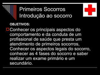 Primeiros Socorros  Introdução ao socorro  OBJETIVOS: Conhecer os principais aspectos do comportamento e da conduta de um profissional de saúde que presta um atendimento de primeiros socorros,  Conhecer os aspectos legais do socorro, conhecer as 4 fases do socorro e saber realizar um exame primário e um secundário. 
