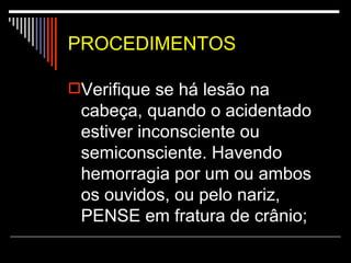 PROCEDIMENTOS Verifique se há lesão na cabeça, quando o acidentado estiver inconsciente ou semiconsciente. Havendo hemorragia por um ou ambos os ouvidos, ou pelo nariz, PENSE em fratura de crânio;   