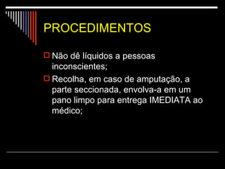 PROCEDIMENTOS Não dê líquidos a pessoas inconscientes;  Recolha, em caso de amputação, a parte seccionada, envolva-a em um pano limpo para entrega IMEDIATA ao médico;  