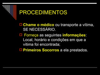 PROCEDIMENTOS Chame   o médico  ou transporte a vítima, SE NECESSÁRIO. Forneça  as seguintes  informações : Local, horário e condições em que a vítima foi encontrada; Primeiros Socorros  a ela prestados. 