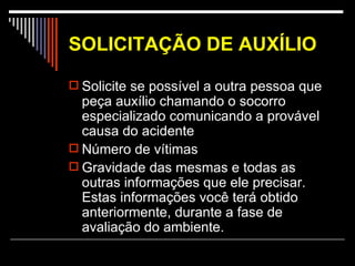 SOLICITAÇÃO DE AUXÍLIO Solicite se possível a outra pessoa que peça auxílio chamando o socorro especializado comunicando a provável causa do acidente Número de vítimas Gravidade das mesmas e todas as outras informações que ele precisar. Estas informações você terá obtido anteriormente, durante a fase de avaliação do ambiente.  