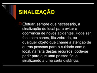 SINALIZAÇÃO Efetuar, sempre que necessário, a sinalização do local para evitar a ocorrência de novos acidentes. Pode ser feita com cones, fita zebrada, ou qualquer objeto que chame a atenção de outras pessoas para o cuidado com o local, na falta destes recursos, pode-se pedir para que uma pessoa fique sinalizando a uma certa distância.  