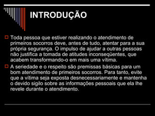 Toda pessoa que estiver realizando o atendimento de primeiros socorros deve, antes de tudo, atentar para a sua própria segurança. O impulso de ajudar a outras pessoas não justifica a tomada de atitudes inconseqüentes, que acabem transformando-o em mais uma vítima. A seriedade e o respeito são premissas básicas para um bom atendimento de primeiros socorros. Para tanto, evite que a vítima seja exposta desnecessariamente e mantenha o devido sigilo sobre as informações pessoais que ela lhe revele durante o atendimento.  INTRODUÇÃO 