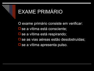 EXAME PRIMÁRIO O exame primário consiste em verificar:  se a vítima está consciente;  se a vítima está respirando;  se as vias aéreas estão desobstruídas;  se a vítima apresenta pulso.  