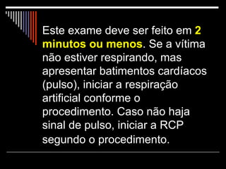 Este exame deve ser feito em  2 minutos ou menos . Se a vítima não estiver respirando, mas apresentar batimentos cardíacos (pulso), iniciar a respiração artificial conforme o procedimento. Caso não haja sinal de pulso, iniciar a RCP segundo o procedimento.   