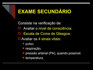 EXAME SECUNDÁRIO   Consiste na verificação de:  Avaliar o  nível de consciência .  Escala de Coma de Glasgow . Avaliar os  4 sinais vitais : pulso.  respiração.  pressão arterial (PA), quando possível.  temperatura.  