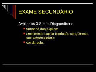 EXAME SECUNDÁRIO Avaliar os 3 Sinais Diagnósticos:  tamanho das pupilas;  enchimento capilar (perfusão sangüíneas das extremidades);  cor da pele.  