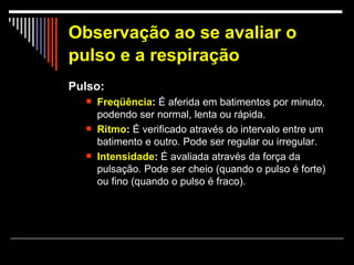 Observação ao se avaliar o pulso e a respiração   Pulso: Freqüência :  É aferida em batimentos por minuto, podendo ser normal, lenta ou rápida.  Ritmo :  É verificado através do intervalo entre um batimento e outro. Pode ser regular ou irregular.  Intensidade :  É avaliada através da força da pulsação. Pode ser cheio (quando o pulso é forte) ou fino (quando o pulso é fraco).  