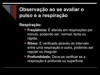 Observação ao se avaliar o pulso e a respiração Respiração: Freqüência:  É aferida em respirações por minuto, podendo ser: normal, lenta ou rápida.  Ritmo:  É verificado através do intervalo entre uma respiração e outra, podendo ser regular ou irregular.  Profundidade:  Deve-se verificar se a respiração é profunda ou superficial.  