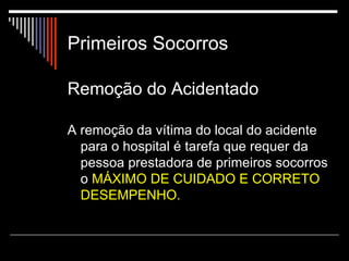 Primeiros Socorros Remoção do Acidentado   A remoção da vítima do local do acidente para o hospital é tarefa que requer da pessoa prestadora de primeiros socorros o  MÁXIMO DE CUIDADO E CORRETO DESEMPENHO. 