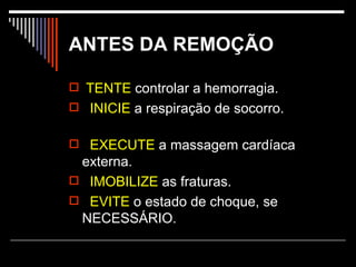 ANTES DA REMOÇÃO TENTE  controlar a hemorragia. INICIE  a respiração de socorro. EXECUTE  a massagem cardíaca externa. IMOBILIZE  as fraturas. EVITE  o estado de choque, se NECESSÁRIO.  