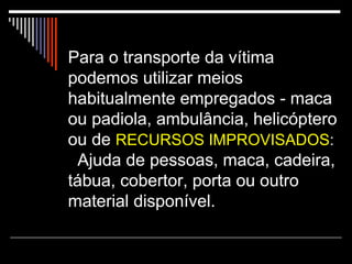 Para o transporte da vítima podemos utilizar meios habitualmente empregados - maca ou padiola, ambulância, helicóptero ou de  RECURSOS IMPROVISADOS :   Ajuda de pessoas, maca, cadeira, tábua, cobertor, porta ou outro material disponível. 