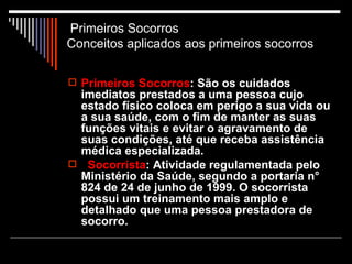 Primeiros Socorros    Conceitos aplicados aos primeiros socorros  Primeiros Socorros : São os cuidados imediatos prestados a uma pessoa cujo estado físico coloca em perigo a sua vida ou a sua saúde, com o fim de manter as suas funções vitais e evitar o agravamento de suas condições, até que receba assistência médica especializada. Socorrista : Atividade regulamentada pelo Ministério da Saúde, segundo a portaria n° 824 de 24 de junho de 1999. O socorrista possui um treinamento mais amplo e detalhado que uma pessoa prestadora de socorro. 