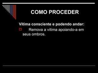COMO PROCEDER   Vítima consciente e podendo andar: Remova a vítima apoiando-a em seus ombros. 