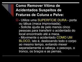 Como Remover Vítima de Acidentados Suspeitos de Fraturas de Coluna e Pelve:   - Utilize uma  SUPERFÍCIE DURA  - porta ou tábua (maca improvisada). - Solicite ajuda de pelo menos cinco pessoas para transferir o acidentado do local encontrado até a maca. - Movimente o acidentado  COMO UM   BLOCO , isto é, deslocando todo o corpo ao mesmo tempo, evitando mexer separadamente a cabeça, o pescoço, o tronco, os braços e as pernas.  
