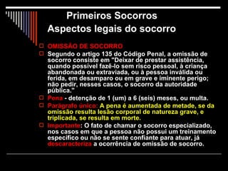 Primeiros Socorros  Aspectos legais do socorro     OMISSÃO DE SOCORRO Segundo o artigo 135 do Código Penal, a omissão de socorro consiste em "Deixar de prestar assistência, quando possível fazê-lo sem risco pessoal, à criança abandonada ou extraviada, ou à pessoa inválida ou ferida, em desamparo ou em grave e iminente perigo; não pedir, nesses casos, o socorro da autoridade pública." Pena  - detenção de 1 (um) a 6 (seis) meses, ou multa. Parágrafo único:  A pena é aumentada de metade, se da omissão resulta lesão corporal de natureza grave, e triplicada, se resulta em morte. Importante : O fato de chamar o socorro especializado, nos casos em que a pessoa não possui um treinamento específico ou não se sente confiante para atuar, já  descaracteriza  a ocorrência de omissão de socorro. 