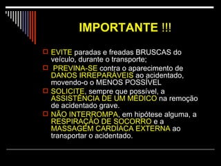 IMPORTANTE   !!! EVITE  paradas e freadas BRUSCAS do veículo, durante o transporte; PREVINA-SE  contra o aparecimento de  DANOS IRREPARÁVEIS  ao acidentado, movendo-o o MENOS POSSÍVEL SOLICITE , sempre que possível, a  ASSISTÊNCIA DE UM MÉDICO  na remoção de acidentado grave. NÃO INTERROMPA , em hipótese alguma, a  RESPIRAÇÃO DE SOCORRO  e a  MASSAGEM CARDÍACA EXTERNA  ao transportar o acidentado.  