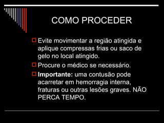 COMO PROCEDER  Evite movimentar a região atingida e aplique compressas frias ou saco de gelo no local atingido. Procure o médico se necessário. Importante:  uma contusão pode acarretar em hemorragia interna, fraturas ou outras lesões graves. NÃO PERCA TEMPO. 