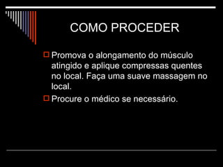 COMO PROCEDER  Promova o alongamento do músculo atingido e aplique compressas quentes no local. Faça uma suave massagem no local. Procure o médico se necessário. 
