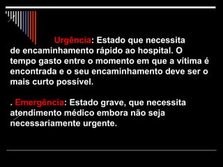   Urgência : Estado que necessita  de encaminhamento rápido ao hospital. O tempo gasto entre o momento em que a vítima é encontrada e o seu encaminhamento deve ser o mais curto possível. .  Emergência : Estado grave, que necessita atendimento médico embora não seja necessariamente urgente. 