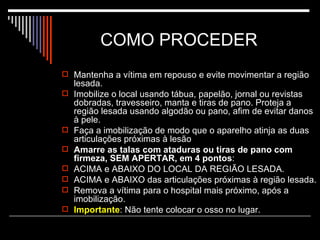 COMO PROCEDER  Mantenha a vítima em repouso e evite movimentar a região lesada. Imobilize o local usando tábua, papelão, jornal ou revistas dobradas, travesseiro, manta e tiras de pano. Proteja a região lesada usando algodão ou pano, afim de evitar danos à pele. Faça a imobilização de modo que o aparelho atinja as duas articulações próximas à lesão Amarre as talas com ataduras ou tiras de pano com firmeza, SEM APERTAR, em 4 pontos :  ACIMA e ABAIXO DO LOCAL DA REGIÃO LESADA.  ACIMA e ABAIXO das articulações próximas à região lesada.  Remova a vítima para o hospital mais próximo, após a imobilização. Importante : Não tente colocar o osso no lugar. 