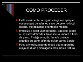 COMO PROCEDER  Evite movimentar a região atingida e aplique compressas geladas ou saco de gelo no local lesado, até posterior orientação médica. Imobilize o local usando tábua, papelão, jornal ou revistas dobradas, travesseiro, manta e tiras de pano. Proteja a região lesada usando algodão ou pano, afim de evitar danos à pele Faça a imobilização de modo que o aparelho atinja as duas articulações próximas à fratura 
