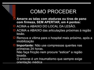 COMO PROCEDER Amarre as talas com ataduras ou tiras de pano com firmeza, SEM APERTAR, em 4 pontos:   ACIMA e ABAIXO DO LOCAL DA LESÃO.  ACIMA e ABAIXO das articulações próximas à região lesão.  Remova a vítima para o hospital mais próximo, após a imobilização Importante:  Não use compressas quentes nas primeiras 24 horas. Não faça fricção nem procure "esticar" a região lesada. O entorse é um traumatismo que sempre exige orientação médica 