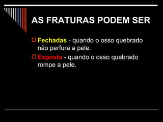 AS FRATURAS PODEM SER   Fechadas  - quando o osso quebrado não perfura a pele.  Exposta  - quando o osso quebrado rompe a pele.  