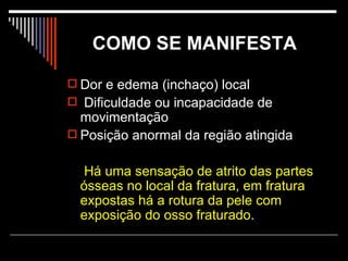 COMO SE MANIFESTA   Dor e edema (inchaço) local Dificuldade ou incapacidade de movimentação Posição anormal da região atingida   Há uma sensação de atrito das partes ósseas no local da fratura, em fratura expostas há a rotura da pele com exposição do osso fraturado .  