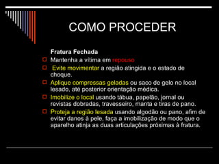 COMO PROCEDER  Fratura Fechada Mantenha a vítima em  repouso Evite movimentar  a região atingida e o estado de choque.  Aplique compressas geladas  ou saco de gelo no local lesado, até posterior orientação médica. Imobilize o local  usando tábua, papelão, jornal ou revistas dobradas, travesseiro, manta e tiras de pano. Proteja a região lesada  usando algodão ou pano, afim de evitar danos à pele, faça a imobilização de modo que o aparelho atinja as duas articulações próximas à fratura. 