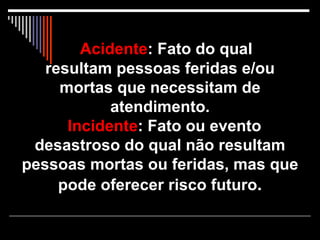 Acidente : Fato do qual  resultam pessoas feridas e/ou mortas que necessitam de atendimento.   Incidente : Fato ou evento desastroso do qual não resultam pessoas mortas ou feridas, mas que pode oferecer risco futuro . 