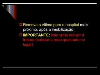 Remova a vítima para o hospital  mais próximo, após a imobilização IMPORTANTE :   Não tente reduzir a fratura (colocar o osso quebrado no lugar) 