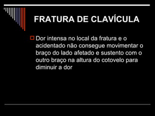FRATURA DE CLAVÍCULA   Dor intensa no local da fratura e o acidentado não consegue movimentar o braço do lado afetado e sustento com o outro braço na altura do cotovelo para diminuir a dor  