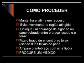 COMO PROCEDER   Mantenha a vítima em repouso Evite movimentar a região atingida Coloque um chumaço de algodão ou pano dobrado entre o braço lesado e o tórax Fixe o braço de encontro ao tórax, usando duas faixas de pano Ampare o antebraço com uma tipóia PROCURE UM MÉDICO  