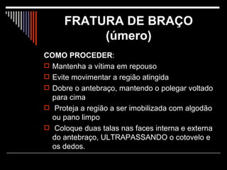 FRATURA DE BRAÇO (úmero) COMO PROCEDER : Mantenha a vítima em repouso Evite movimentar a região atingida Dobre o antebraço, mantendo o polegar voltado para cima Proteja a região a ser imobilizada com algodão ou pano limpo Coloque duas talas nas faces interna e externa do antebraço, ULTRAPASSANDO o cotovelo e os dedos.  