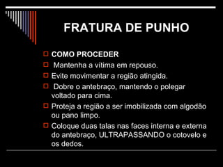 FRATURA DE PUNHO COMO PROCEDER Mantenha a vítima em repouso.  Evite movimentar a região atingida. Dobre o antebraço, mantendo o polegar voltado para cima.  Proteja a região a ser imobilizada com algodão ou pano limpo. Coloque duas talas nas faces interna e externa do antebraço, ULTRAPASSANDO o cotovelo e os dedos.  