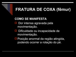 FRATURA DE COXA (fêmur) COMO SE MANIFESTA Dor intensa agravada pela movimentação. Dificuldade ou incapacidade de movimentação.  Posição anormal da região atingida, podendo ocorrer a rotação do pé.  