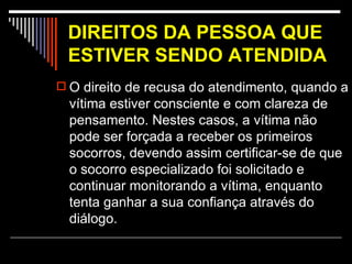 DIREITOS DA PESSOA QUE ESTIVER SENDO ATENDIDA   O direito de recusa do atendimento, quando a vítima estiver consciente e com clareza de pensamento. Nestes casos, a vítima não pode ser forçada a receber os primeiros socorros, devendo assim certificar-se de que o socorro especializado foi solicitado e continuar monitorando a vítima, enquanto tenta ganhar a sua confiança através do diálogo. 