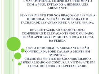 UMA COMPRESSA, COMPRIMA O FERIMENTO
  COM A MÃO, EVITANDO A HEMORRAGIA
             ABUNDANTE.

SE O FERIMENTO FOR NOS BRAÇOS OU PERNAS, A
    HEMORRAGIA SERÁ CONTROLADA COM
FACILIDADE LEVANTANDO-SE A PARTE FERIDA.

     DEVE-SE FAZER, AO MESMO TEMPO,
COMPRESSÃO E ELEVAÇÃO TENDO O CUIDADO
DE NÃO APERTAR COM MUITA FORÇA O LOCAL
                DA FERIDA.

    OBS: A HEMORRAGIA ABUNDANTE E NÃO
   CONTROLADA PODE CAUSAR A MORTE EM
                5MINUTOS.
  CHAME UM SERVIÇO DE SOCORRO MÉDICO
ESPECIALIZADO OU CONDUZA A VITIMA ATÉ UM
     LOCAL DE SOCORRO ESPECIALIZADO.
 