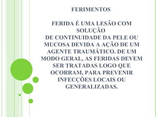 FERIMENTOS

   FERIDA É UMA LESÃO COM
          SOLUÇÃO
 DE CONTINUIDADE DA PELE OU
 MUCOSA DEVIDA A AÇÃO DE UM
  AGENTE TRAUMÁTICO. DE UM
MODO GERAL, AS FERIDAS DEVEM
   SER TRATADAS LOGO QUE
   OCORRAM, PARA PREVENIR
     INFECÇÕES LOCAIS OU
       GENERALIZADAS.
 
