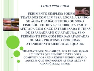 COMO PROCEDER

     FERIMENTO SIMPLES: PODEM SER
TRATADOS COM LIMPEZA LOCAL, USANDO-
    SE ÁGUA E SABÃO NEUTRO OU SORO
  FISIOLÓGICO. DEVE-SE COBRIR A PARTE
AFETADA COM GAZE ESTERILIZADA E TIRAS
   DE ESPARADRAPO OU ATADURA. SE O
 FERIMENTO FOR COM BORDAS AFASTADAS
      OU MAIS PROFUNDO PROCURAR
    ATENDIMENTO MEDICO ADEQUADO.

 TRAUMATISMOS NA CABEÇA, POR EXEMPLO, SÃO
     ACIDENTES QUE SEMPRE DEVERÃO SER
  COMUNICADOS A UMA EQUIPE MEDICA MESMO
   AQUELES QUE PROVOQUEM APENAS ALGUNS
            ARANHÕES EXTERNOS.
 