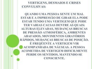 VERTIGENS, DESMAIOS E CRISES
 CONVULSIVAS:

   QUANDO UMA PESSOA SENTE UM MAL
ESTAR E A IMPRESSÃO DE GIRAR ELA PODE
 ESTAR TENDO UMA VERTIGEM QUE PODE
  TER VARIAS CAUSAS DENTRE AS QUAIS:
 ALTURAS ELEVADAS, MUDANÇAS BRUSCAS
  DE PRESSÃO ATMOSFÉRICA, AMBIENTES
  ABAFADOS, MOVIMENTOS GIRATÓRIOS
RÁPIDOS, MUDANÇAS BRUSCAS DE POSIÇÃO.
      É FREQÜENTE A VERTIGEM VIR
  ACOMPANHADA DE NÁUSEAS. A PESSOA
 ACOMETIDA DE VERTIGEM DIFICILMENTE
    PERDE OS SENTIDOS, MANTENDO-SE
              CONSCIENTE.
 