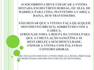 O SOCORRISTA DEVE COLOCAR A VITIMA
DEITADA EM DECÚBITO DORSAL, OU SEJA, DE
BARRIGA PARA CIMA, MANTENDO A CABEÇA
        BAIXA, SEM TRAVESSEIRO.

NÃO DEIXAR QUE A VITIMA FAÇA QUALQUER
 MOVIMENTO BRUSCO, SOBRETUDO COM A
               CABEÇA.
 AFROUXAR TODA A ROUPA DA VITIMA PARA
    QUE A CIRCULAÇÃO SANGÜÍNEA SE
    RESTABELEÇA SEM DIFICULDADE.
    ANIMAR A VITIMA COM PALAVRAS
           CONFORTADORAS.

 OBS: EM ALGUNS MINUTOS A VITIMA PODE, ELA MESMA, PROCURAR
UM MEDICO PARA O DEVIDO TRATAMENTO, SE NECESSÁRIO.

                              
 