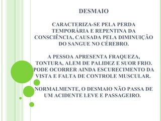 DESMAIO

     CARACTERIZA-SE PELA PERDA
     TEMPORÁRIA E REPENTINA DA
CONSCIÊNCIA, CAUSADA PELA DIMINUIÇÃO
       DO SANGUE NO CÉREBRO.

     A PESSOA APRESENTA FRAQUEZA,
 TONTURA, ALEM DE PALIDEZ E SUOR FRIO.
PODE OCORRER AINDA ESCURECIMENTO DA
 VISTA E FALTA DE CONTROLE MUSCULAR.

NORMALMENTE, O DESMAIO NÃO PASSA DE
  UM ACIDENTE LEVE E PASSAGEIRO.
 