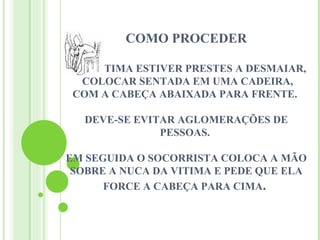 COMO PROCEDER

SE A VITIMA ESTIVER PRESTES A DESMAIAR,
   COLOCAR SENTADA EM UMA CADEIRA,
 COM A CABEÇA ABAIXADA PARA FRENTE.

  DEVE-SE EVITAR AGLOMERAÇÕES DE
              PESSOAS.

EM SEGUIDA O SOCORRISTA COLOCA A MÃO
 SOBRE A NUCA DA VITIMA E PEDE QUE ELA
      FORCE A CABEÇA PARA CIMA.
 