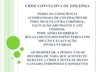 CRISE CONVULSIVA OU EPILEPSIA

      PERDA DA CONSCIÊNCIA
 ACOMPANHADA DE CONTRAÇÕES DE
  TODA MUSCULATURA CORPORAL,
   SALIVAÇÃO ABUNDANTE E ATE
            VÔMITOS.
     PODE AINDA OCORRER O
RELAXAMENTO DOS ESFÍNCTERES COM
      MICÇÃO E EVACUAÇÃO
         INVOLUNTÁRIAS.

  AO DESPERTAR, A PESSOA NÃO SE
RECORDA DE NADA QUE ACONTECEU
DURANTE A CRISE E SENTE-SE MUITO
CANSADO, INDISPOSTO E SONOLENTO
 