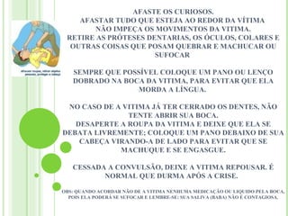 AFASTE OS CURIOSOS.
    AFASTAR TUDO QUE ESTEJA AO REDOR DA VÍTIMA
        NÃO IMPEÇA OS MOVIMENTOS DA VITIMA.
 RETIRE AS PRÓTESES DENTARIAS, OS ÓCULOS, COLARES E
  OUTRAS COISAS QUE POSAM QUEBRAR E MACHUCAR OU
                      SUFOCAR

   SEMPRE QUE POSSÍVEL COLOQUE UM PANO OU LENÇO
   DOBRADO NA BOCA DA VITIMA, PARA EVITAR QUE ELA
                 MORDA A LÍNGUA.

 NO CASO DE A VITIMA JÁ TER CERRADO OS DENTES, NÃO
               TENTE ABRIR SUA BOCA.
   DESAPERTE A ROUPA DA VITIMA E DEIXE QUE ELA SE
DEBATA LIVREMENTE; COLOQUE UM PANO DEBAIXO DE SUA
    CABEÇA VIRANDO-A DE LADO PARA EVITAR QUE SE
             MACHUQUE E SE ENGASGUE.

   CESSADA A CONVULSÃO, DEIXE A VITIMA REPOUSAR. É
          NORMAL QUE DURMA APÓS A CRISE.

OBS: QUANDO ACORDAR NÃO DE A VITIMA NENHUMA MEDICAÇÃO OU LIQUIDO PELA BOCA,
  POIS ELA PODERÁ SE SUFOCAR E LEMBRE-SE: SUA SALIVA (BABA) NÃO É CONTAGIOSA.
 