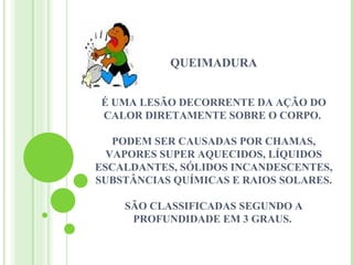 QUEIMADURA


É UMA LESÃO DECORRENTE DA AÇÃO DO
CALOR DIRETAMENTE SOBRE O CORPO.

   PODEM SER CAUSADAS POR CHAMAS,
  VAPORES SUPER AQUECIDOS, LÍQUIDOS
ESCALDANTES, SÓLIDOS INCANDESCENTES,
SUBSTÂNCIAS QUÍMICAS E RAIOS SOLARES.

    SÃO CLASSIFICADAS SEGUNDO A
     PROFUNDIDADE EM 3 GRAUS.
 